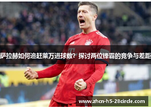萨拉赫如何追赶莱万进球数?探讨两位锋霸的竞争与差距