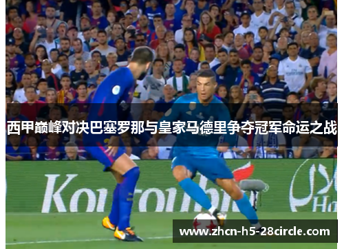 西甲巅峰对决巴塞罗那与皇家马德里争夺冠军命运之战