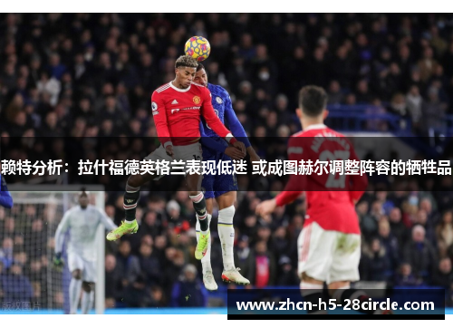赖特分析:拉什福德英格兰表现低迷 或成图赫尔调整阵容的牺牲品 赖特分析:拉什福德英格兰表现低迷 或成图赫尔调整阵容的牺牲品