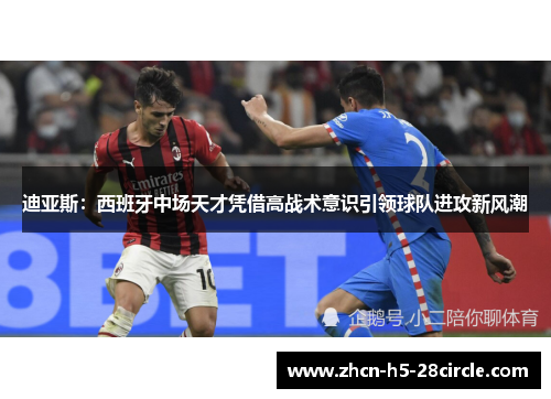 迪亚斯:西班牙中场天才凭借高战术意识引领球队进攻新风潮 迪亚斯:西班牙中场天才凭借高战术意识引领球队进攻新风潮