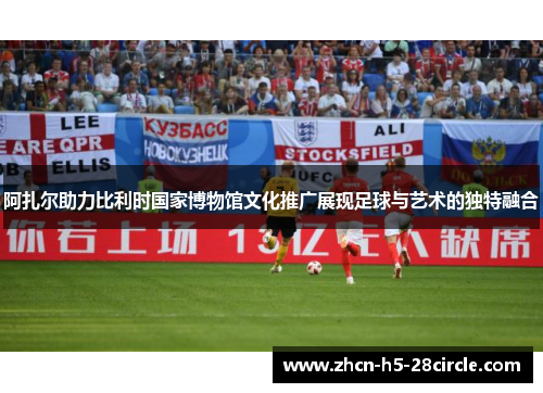 阿扎尔助力比利时国家博物馆文化推广展现足球与艺术的独特融合