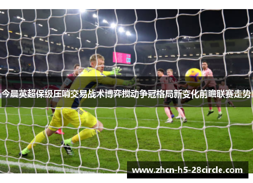 今晨英超保级压哨交易战术博弈搅动争冠格局新变化前瞻联赛走势 今晨英超保级压哨交易战术博弈搅动争冠格局新变化前瞻联赛走势