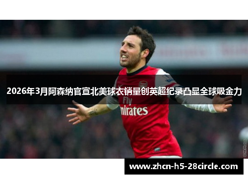 2026年3月阿森纳官宣北美球衣销量创英超纪录凸显全球吸金力