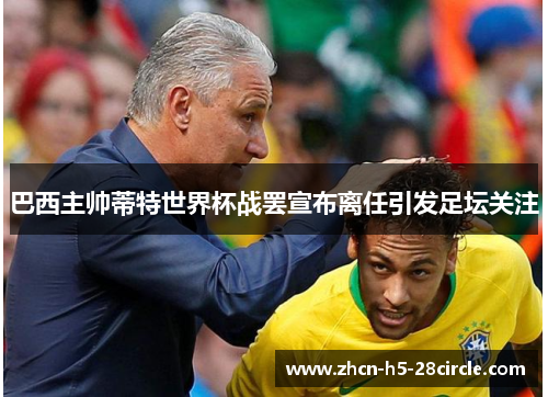 巴西主帅蒂特世界杯战罢宣布离任引发足坛关注 巴西主帅蒂特世界杯战罢宣布离任引发足坛关注
